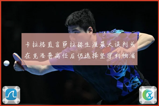 卡拉格直言萨拉赫生涯最大误判或在克洛普离任后仍选择坚守利物浦