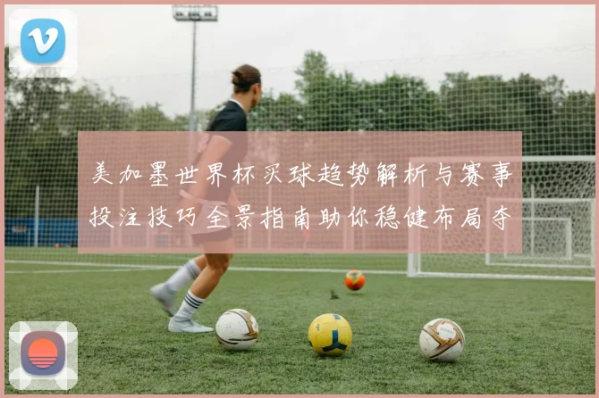 美加墨世界杯买球趋势解析与赛事投注技巧全景指南助你稳健布局夺先机