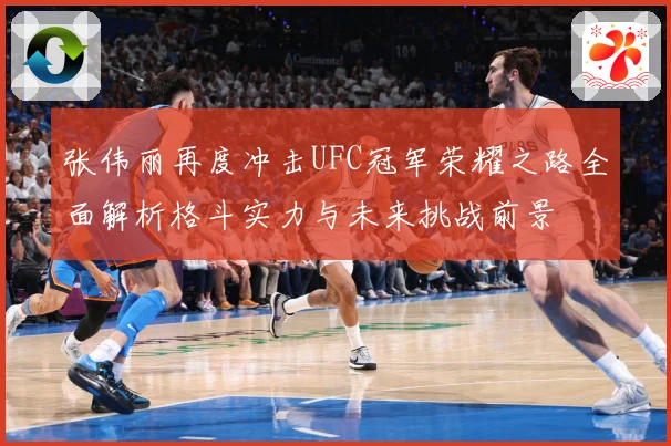 张伟丽再度冲击UFC冠军荣耀之路全面解析格斗实力与未来挑战前景