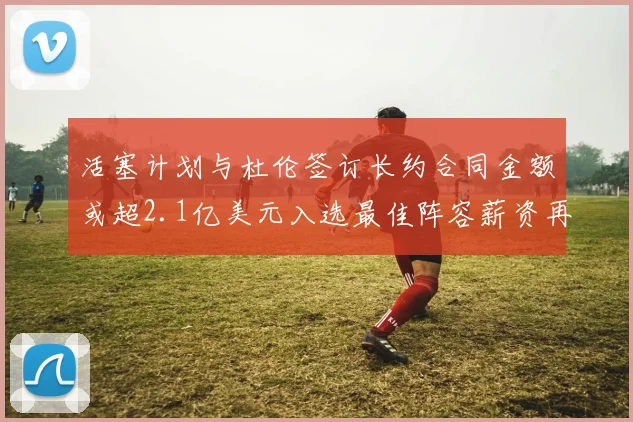 活塞计划与杜伦签订长约合同金额或超2.1亿美元入选最佳阵容薪资再增长