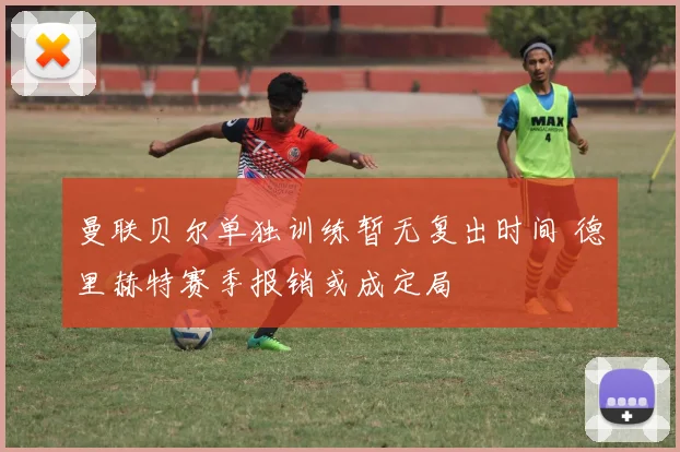 曼联贝尔单独训练暂无复出时间 德里赫特赛季报销或成定局