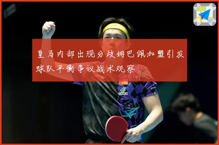 皇马内部出现分歧姆巴佩加盟引发球队平衡争议战术观察
