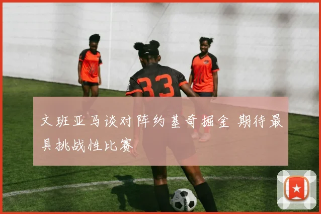 文班亚马谈对阵约基奇掘金 期待最具挑战性比赛