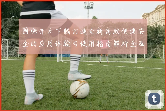 围绕开云下载打造全新高效便捷安全的应用体验与使用指南解析全面