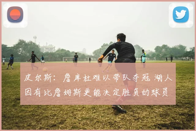 皮尔斯：詹库杜难以带队夺冠 湖人因有比詹姆斯更能决定胜负的球员更强