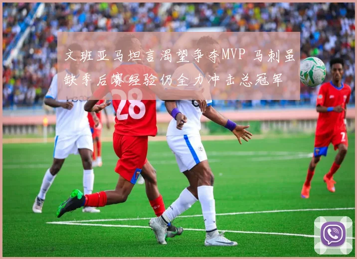 文班亚马坦言渴望争夺MVP 马刺虽缺季后赛经验仍全力冲击总冠军