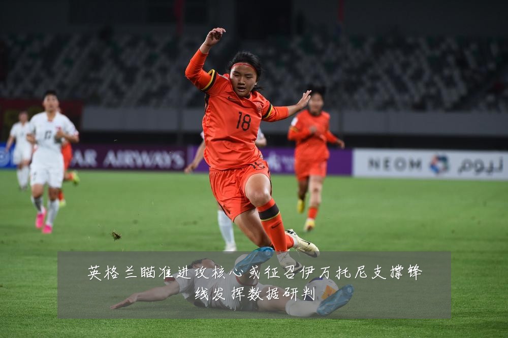 英格兰瞄准进攻核心或征召伊万托尼支撑锋线发挥数据研判