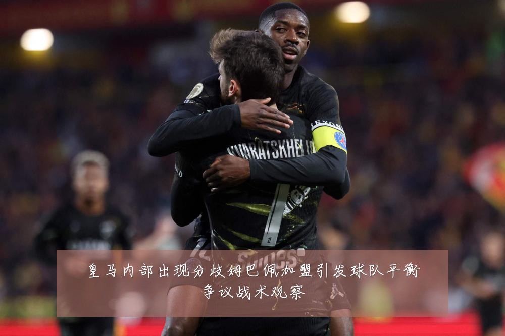 皇马内部出现分歧姆巴佩加盟引发球队平衡争议战术观察